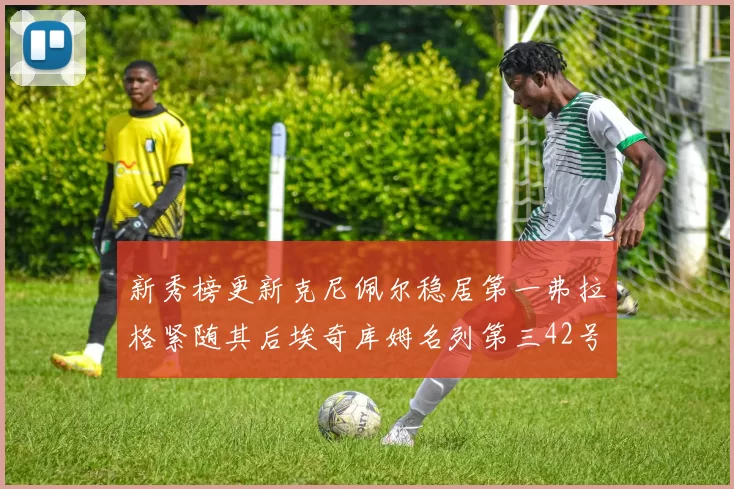 新秀榜更新克尼佩尔稳居第一弗拉格紧随其后埃奇库姆名列第三42号秀强势上升至第五位