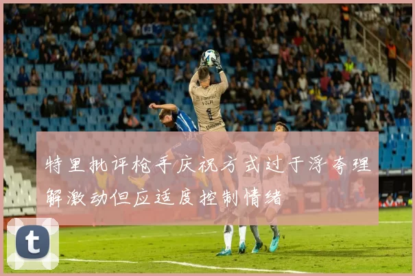 特里批评枪手庆祝方式过于浮夸理解激动但应适度控制情绪