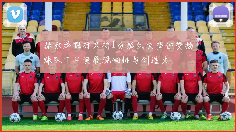 赫尔泽勒对只得1分感到失望但赞扬球队下半场展现韧性与创造力