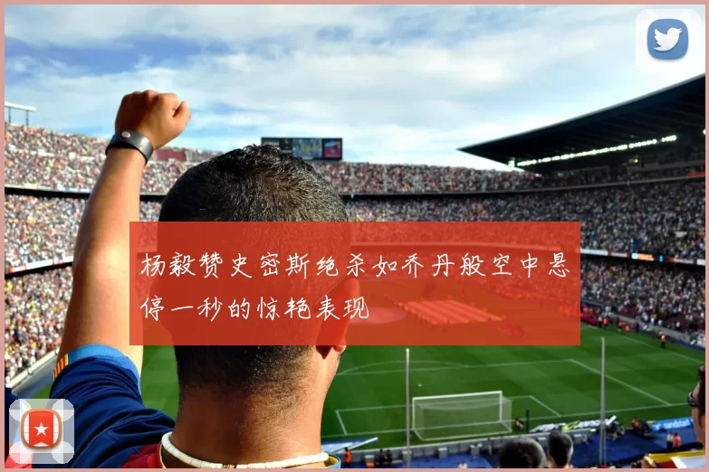 杨毅赞史密斯绝杀如乔丹般空中悬停一秒的惊艳表现