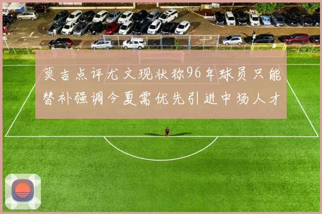 莫吉点评尤文现状称96年球员只能替补强调今夏需优先引进中场人才