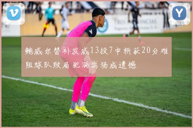 鲍威尔替补发威13投7中斩获20分难阻球队败局犯满离场成遗憾