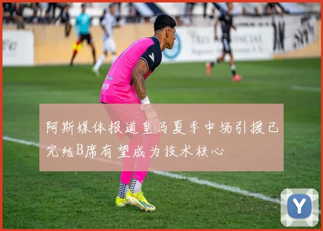 阿斯媒体报道皇马夏季中场引援已完结B席有望成为技术核心