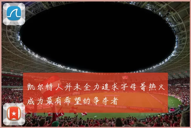 凯尔特人并未全力追求字母哥热火成为最有希望的争夺者