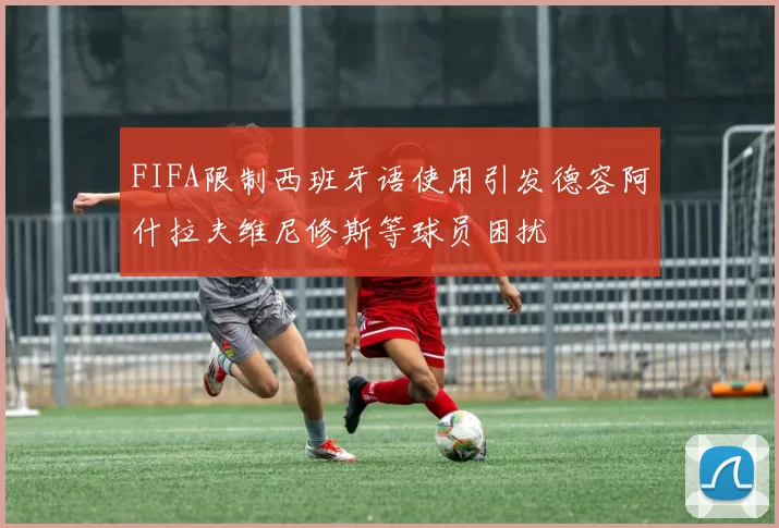 FIFA限制西班牙语使用引发德容阿什拉夫维尼修斯等球员困扰