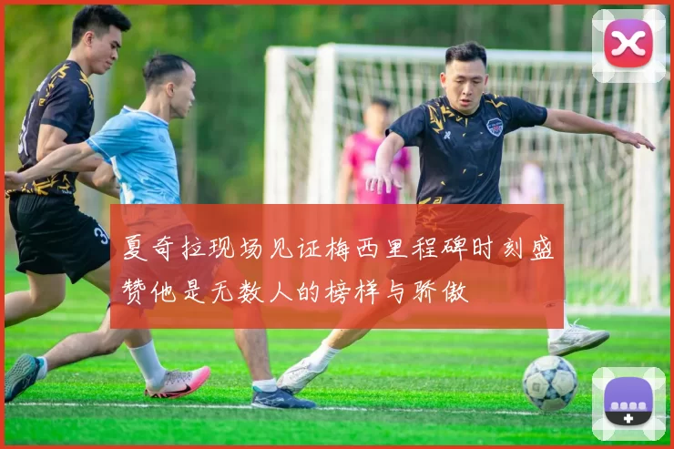 夏奇拉现场见证梅西里程碑时刻盛赞他是无数人的榜样与骄傲