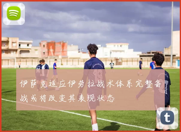 伊萨克适应伊劳拉战术体系完整备战或将改变其表现状态