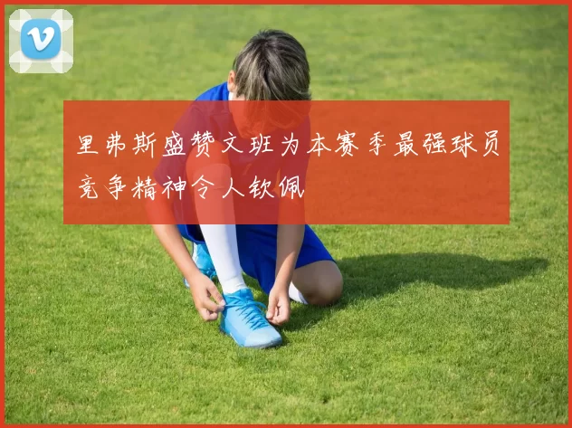 里弗斯盛赞文班为本赛季最强球员竞争精神令人钦佩