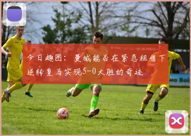 今日趣图：曼城能否在紧急租借下逆转皇马实现5-0大胜的奇迹