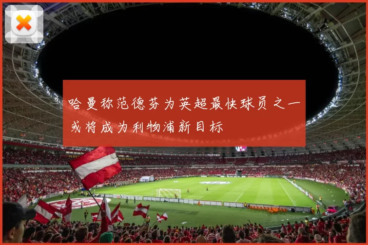 哈曼称范德芬为英超最快球员之一或将成为利物浦新目标