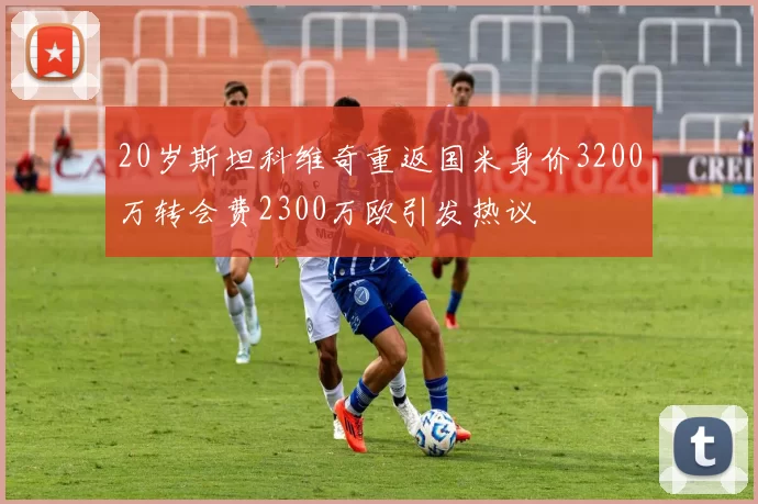 20岁斯坦科维奇重返国米身价3200万转会费2300万欧引发热议
