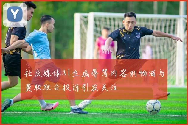 社交媒体AI生成辱骂内容利物浦与曼联联合投诉引发关注