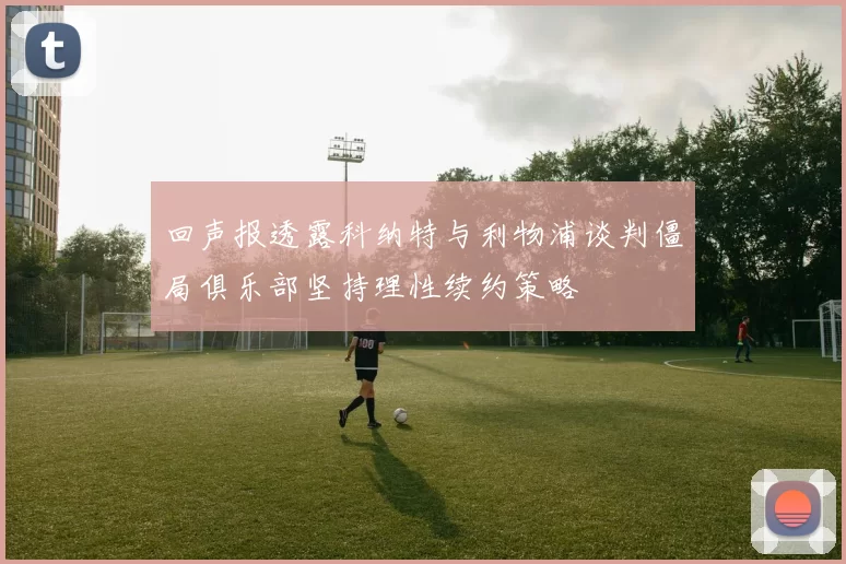 回声报透露科纳特与利物浦谈判僵局俱乐部坚持理性续约策略