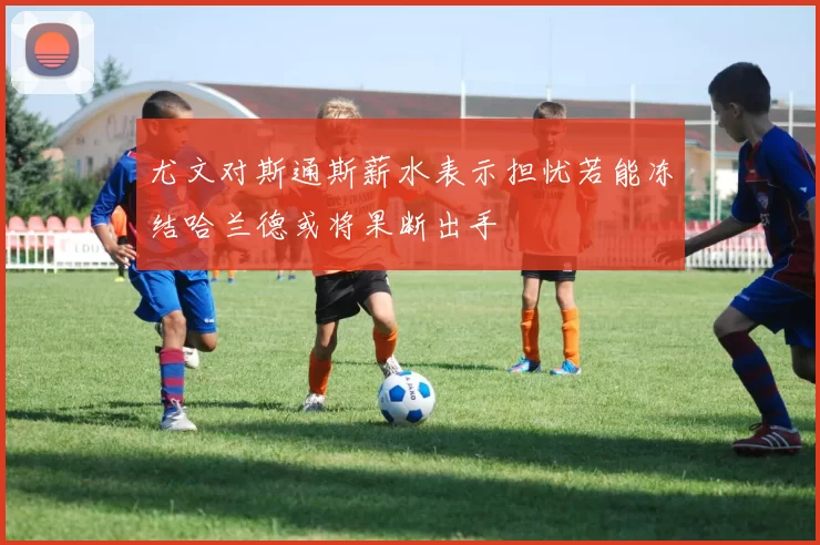 尤文对斯通斯薪水表示担忧若能冻结哈兰德或将果断出手