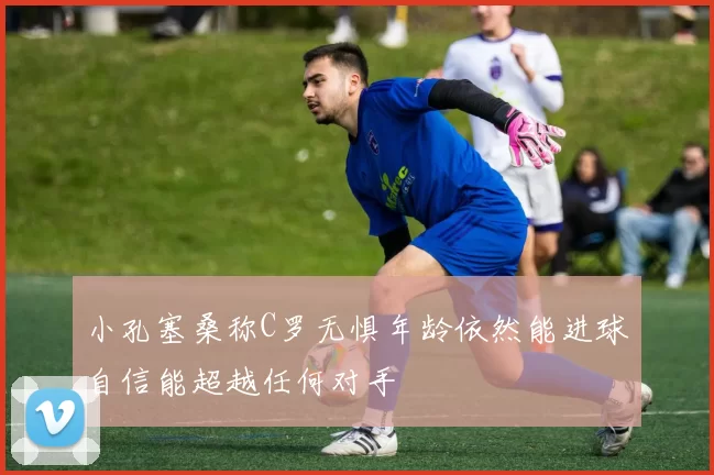 小孔塞桑称C罗无惧年龄依然能进球自信能超越任何对手