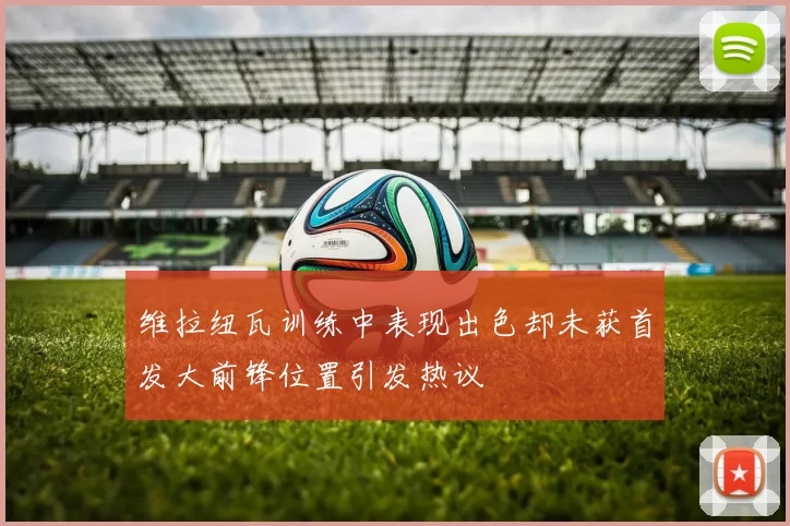 维拉纽瓦训练中表现出色却未获首发大前锋位置引发热议