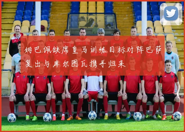 姆巴佩缺席皇马训练目标对阵巴萨复出与库尔图瓦携手归来