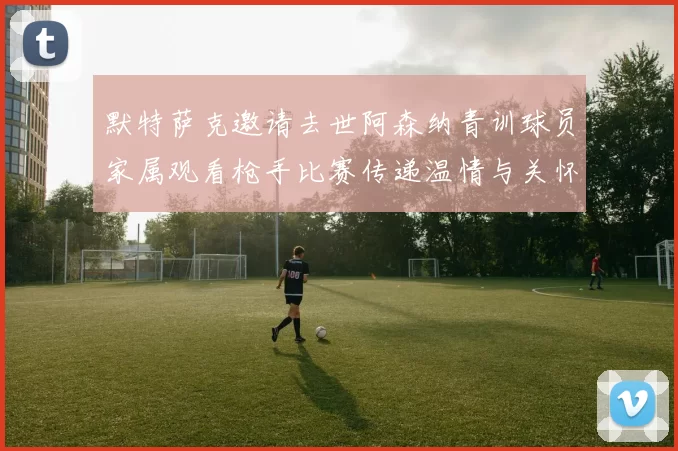 默特萨克邀请去世阿森纳青训球员家属观看枪手比赛传递温情与关怀