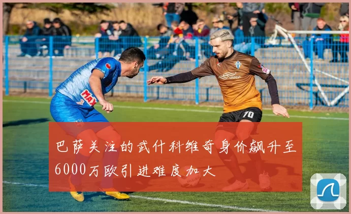 巴萨关注的武什科维奇身价飙升至6000万欧引进难度加大
