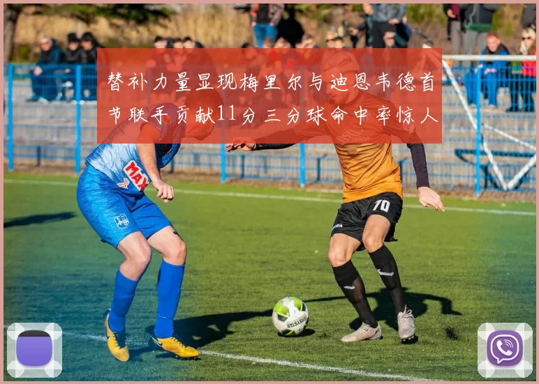 替补力量显现梅里尔与迪恩韦德首节联手贡献11分三分球命中率惊人