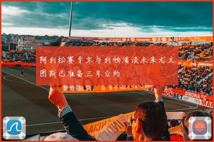 阿利松赛季末与利物浦谈未来尤文图斯已准备三年合约