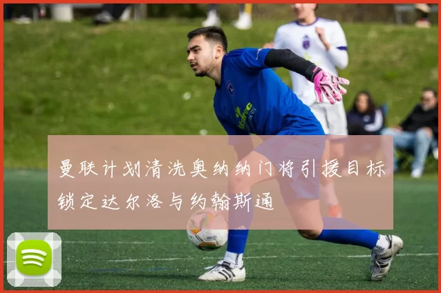 曼联计划清洗奥纳纳门将引援目标锁定达尔洛与约翰斯通