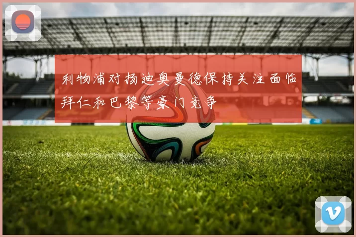 利物浦对扬迪奥曼德保持关注面临拜仁和巴黎等豪门竞争
